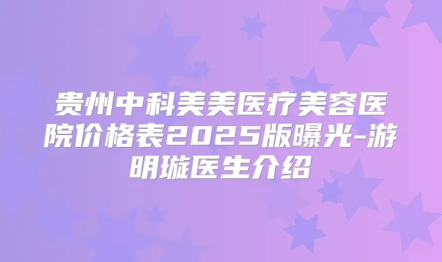 贵州中科美美医疗美容医院价格表2025版曝光-游明璇医生介绍