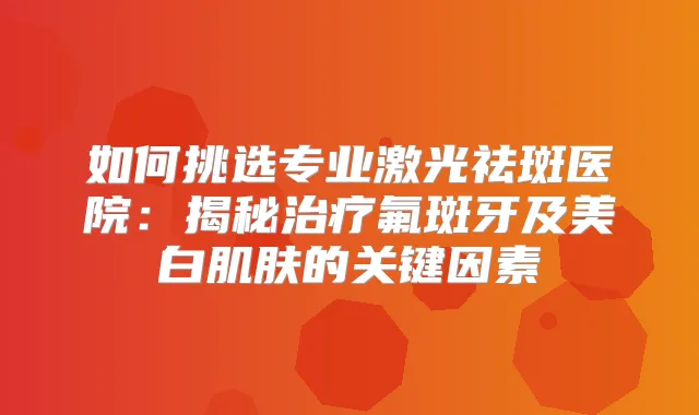如何挑选专业激光祛斑医院:揭秘氟斑牙及美白肌肤的关键因素