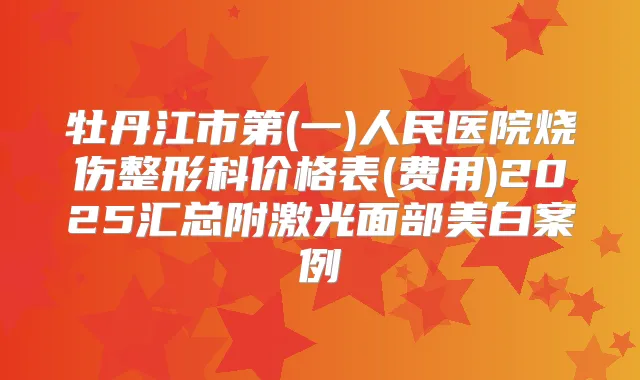 牡丹江市第(一)人民医院烧伤整形科价格表(费用)2025汇总附激光面部美白案例