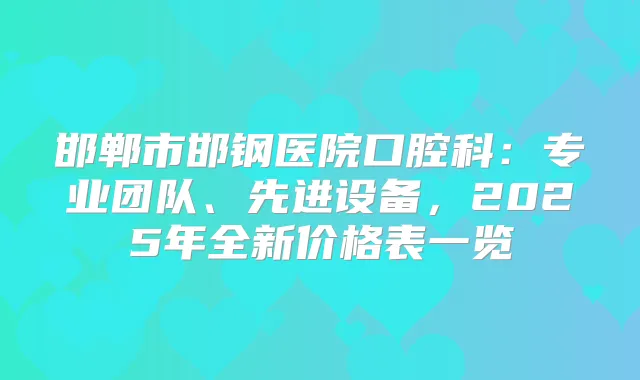 邯郸市邯钢医院口腔科：专业团队、先进设备，2025年全新价格表一览