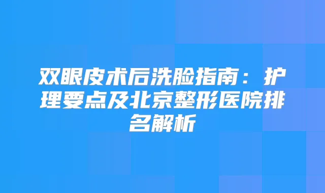 双眼皮术后洗脸指南：护理要点及北京整形医院排名解析