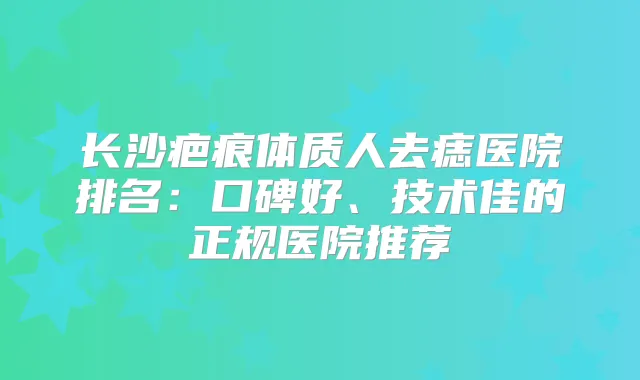 长沙疤痕体质人去痣医院排名：口碑好、技术佳的正规医院推荐