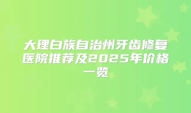 大理白族自治州牙齿修复医院推荐及2025年价格一览