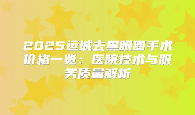 2025运城去黑眼圈手术价格一览:医院技术与服务质量解析