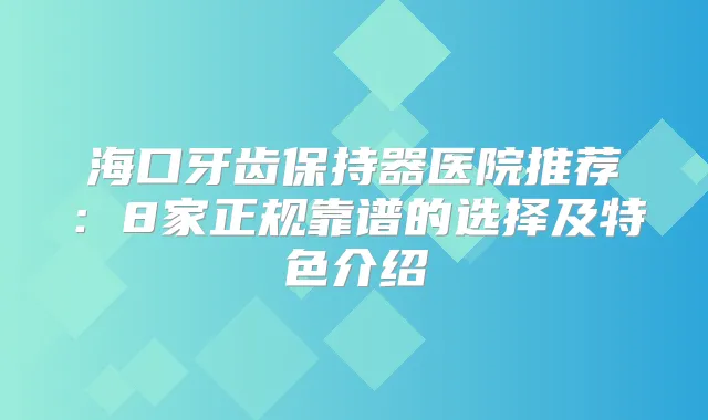 海口牙齿保持器医院推荐:8家正规靠谱的选择及特色介绍