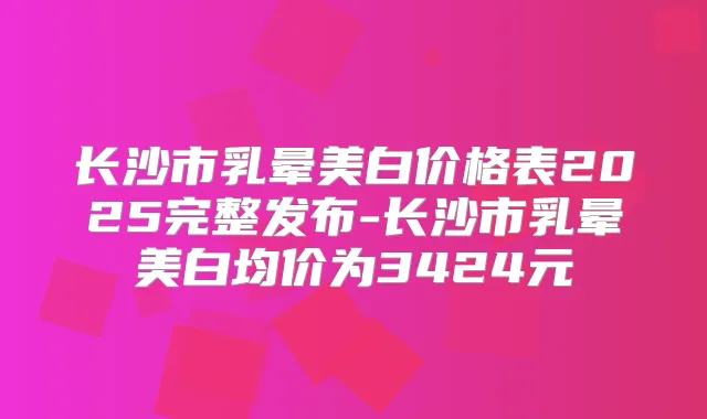 长沙市乳晕美白价格表2025完整发布-长沙市乳晕美白均价为3424元