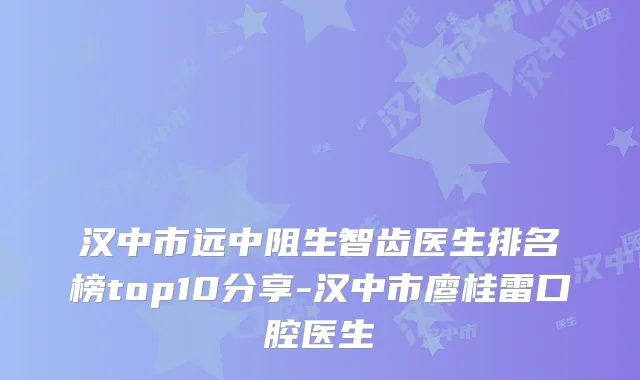 汉中市远中阻生智齿医生排名榜top10分享-汉中市廖桂雷口腔医生