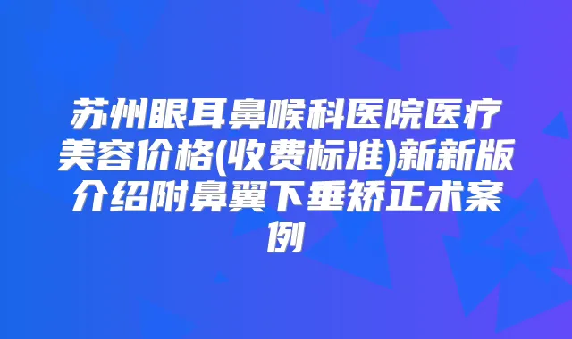 苏州眼耳鼻喉科医院医疗美容价格(收费标准)新新版介绍附鼻翼下垂矫正术案例