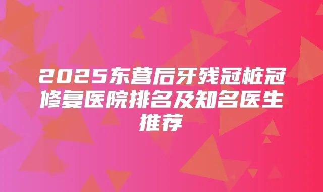2025东营后牙残冠桩冠修复医院排名及知名医生推荐