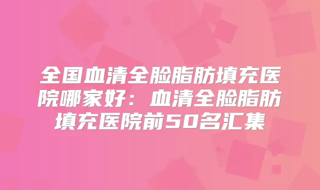 全国血清全脸脂肪填充医院哪家好：血清全脸脂肪填充医院前50名汇集
