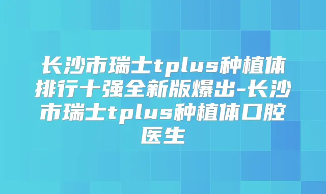 长沙市瑞士tplus种植体排行十强全新版爆出-长沙市瑞士tplus种植体口腔医生