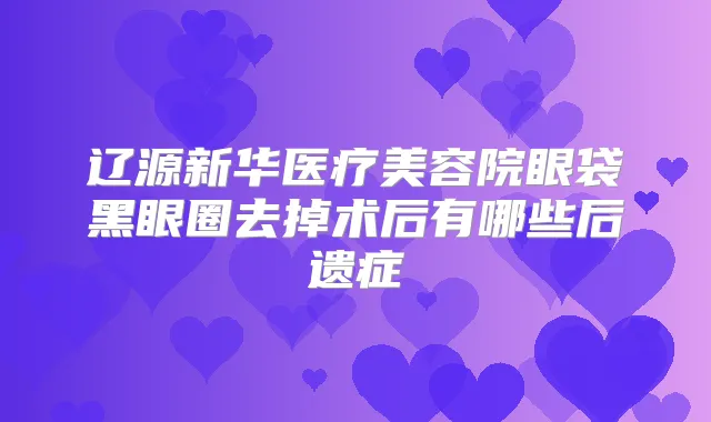 辽源新华医疗美容院眼袋黑眼圈去掉术后有哪些后遗症