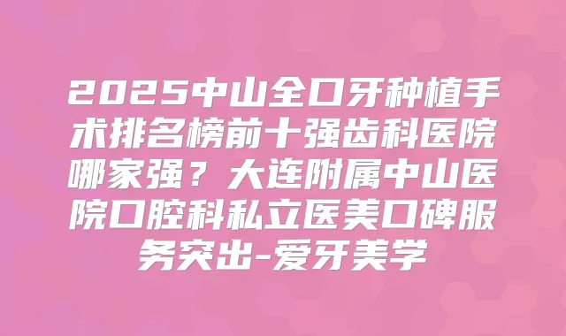 2025中山全口牙种植手术排名榜前十强齿科医院哪家强？大连附属中山医院口腔科私立医美口碑服务突出-爱牙美学