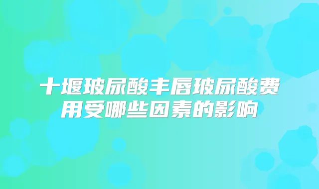 十堰玻尿酸丰唇玻尿酸费用受哪些因素的影响