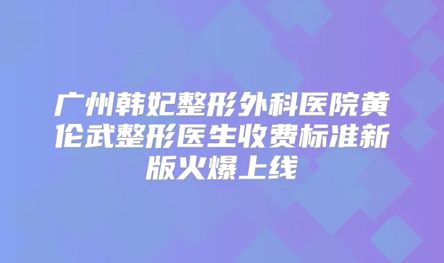 广州韩妃整形外科医院黄伦武整形医生收费标准新版火爆上线