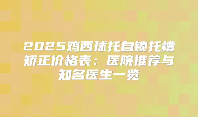 2025鸡西球托自锁托槽矫正价格表：医院推荐与知名医生一览
