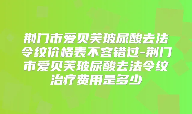 荆门市爱贝芙玻尿酸去法令纹价格表不容错过-荆门市爱贝芙玻尿酸去法令纹费用是多少