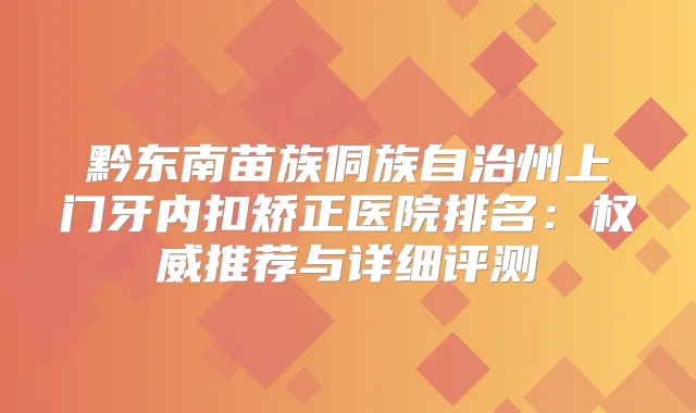 黔东南苗族侗族自治州上门牙内扣矫正医院排名：推荐与详细评测