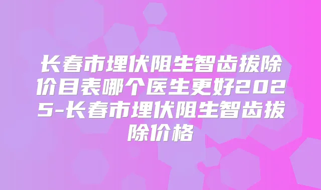 长春市埋伏阻生智齿拔除价目表哪个医生更好2025-长春市埋伏阻生智齿拔除价格