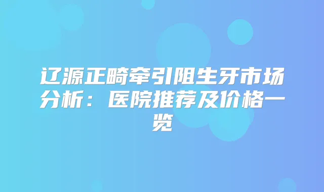 辽源正畸牵引阻生牙市场分析:医院推荐及价格一览