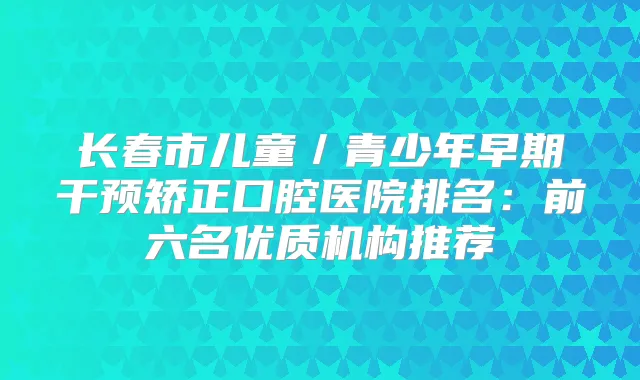 长春市儿童/青少年早期干预矫正口腔医院排名:前六名优质机构推荐