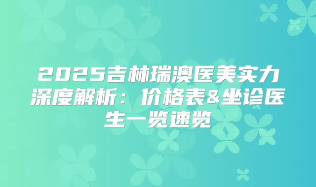 2025吉林瑞澳医美实力深度解析：价格表&坐诊医生一览速览