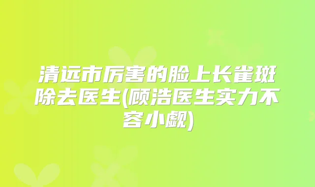 清远市厉害的脸上长雀斑除去医生(顾浩医生实力不容小觑)