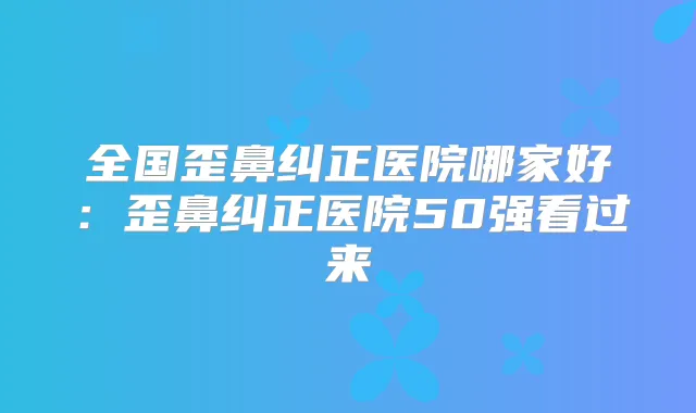 全国歪鼻纠正医院哪家好：歪鼻纠正医院50强看过来