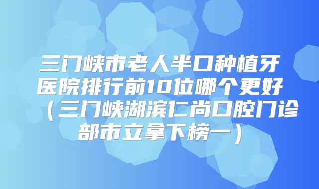 三门峡市老人半口种植牙医院排行前10位哪个更好（三门峡湖滨仁尚口腔门诊部市立拿下榜一）