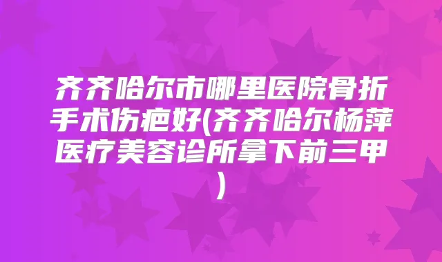 齐齐哈尔市哪里医院骨折手术伤疤好(齐齐哈尔杨萍医疗美容诊所拿下前三甲)