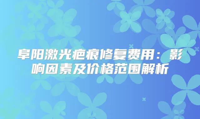 阜阳激光疤痕修复费用:影响因素及价格范围解析