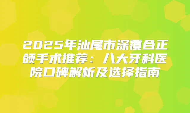 2025年汕尾市深覆合正颌手术推荐：八大牙科医院口碑解析及选择指南