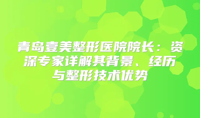 青岛壹美整形医院院长：资深专家详解其背景、经历与整形技术优势