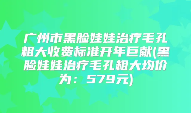 广州市黑脸娃娃毛孔粗大收费标准开年巨献(黑脸娃娃毛孔粗大均价为：579元)