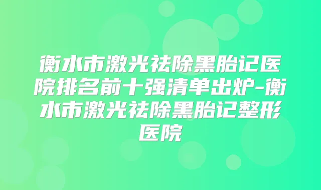 衡水市激光祛除黑胎记医院排名前十强清单出炉-衡水市激光祛除黑胎记整形医院