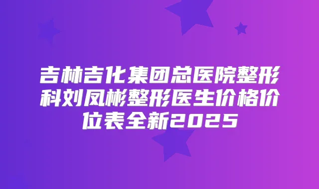吉林吉化集团总医院整形科刘凤彬整形医生价格价位表全新2025