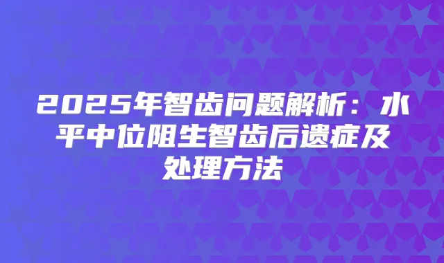 2025年智齿问题解析:水平中位阻生智齿后遗症及处理方法