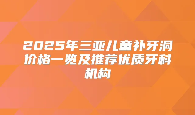 2025年三亚儿童补牙洞价格一览及推荐优质牙科机构