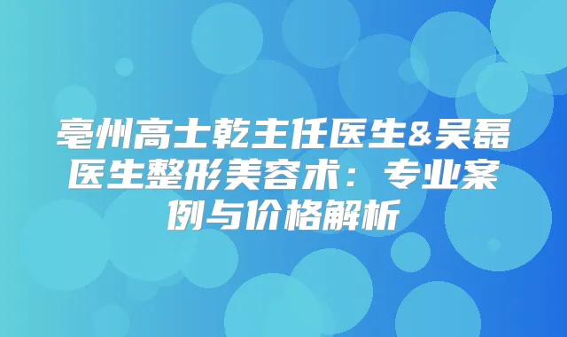 亳州高士乾主任医生&吴磊医生整形美容术:专业案例与价格解析