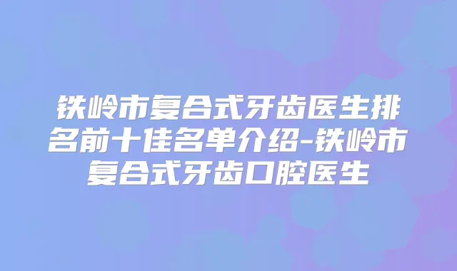铁岭市复合式牙齿医生排名前十佳名单介绍-铁岭市复合式牙齿口腔医生