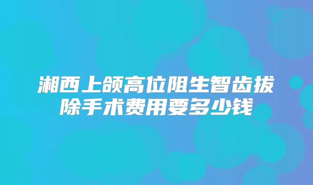 湘西上颌高位阻生智齿拔除手术费用要多少钱