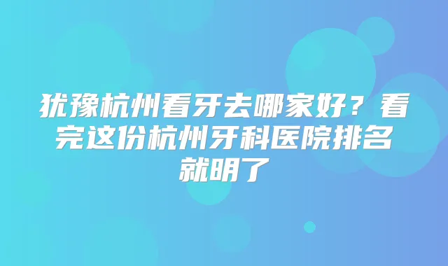 犹豫杭州看牙去哪家好？看完这份杭州牙科医院排名就明了