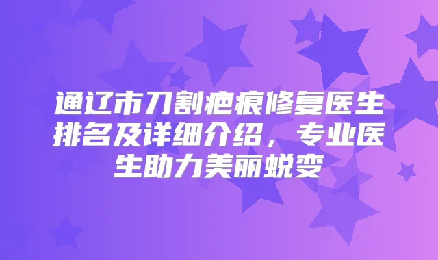 通辽市刀割疤痕修复医生排名及详细介绍，专业医生助力美丽蜕变