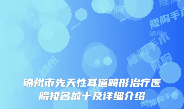 锦州市先天性耳道畸形医院排名前十及详细介绍