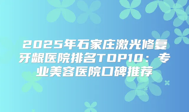 2025年石家庄激光修复牙龈医院排名TOP10：专业美容医院口碑推荐
