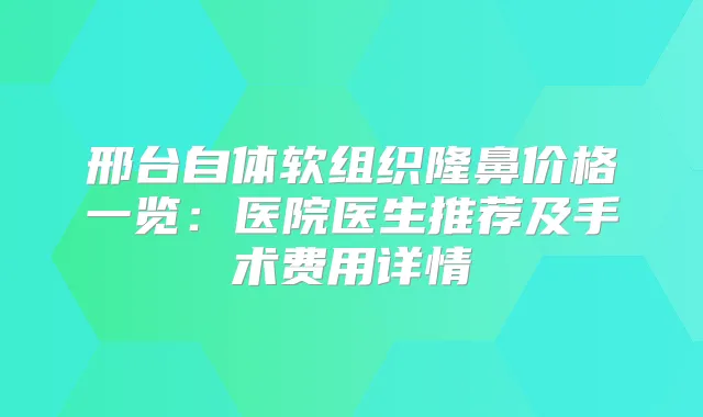邢台自体软组织隆鼻价格一览:医院医生推荐及手术费用详情