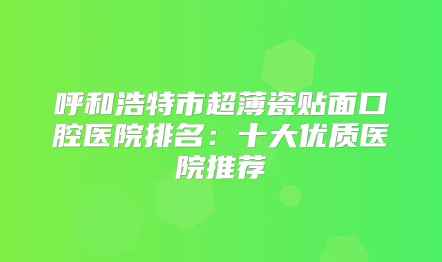 呼和浩特市超薄瓷贴面口腔医院排名:十大优质医院推荐