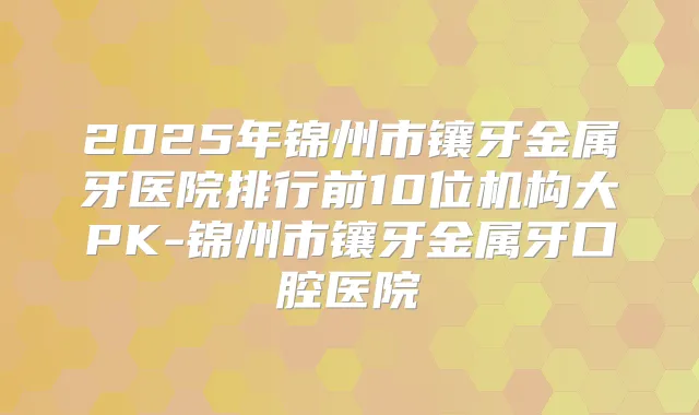 2025年锦州市镶牙金属牙医院排行前10位机构大PK-锦州市镶牙金属牙口腔医院
