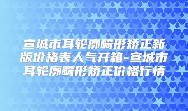 宣城市耳轮廓畸形矫正新版价格表人气开箱-宣城市耳轮廓畸形矫正价格行情
