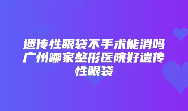 遗传性眼袋不手术能消吗广州哪家整形医院好遗传性眼袋